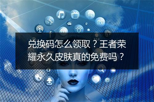 兑换码怎么领取?王者荣耀永久皮肤真的免费吗?
