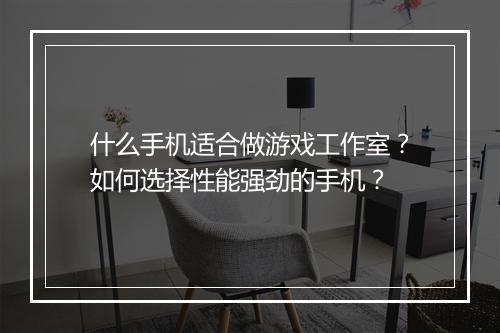 什么手机适合做游戏工作室?如何选择性能强劲的手机?