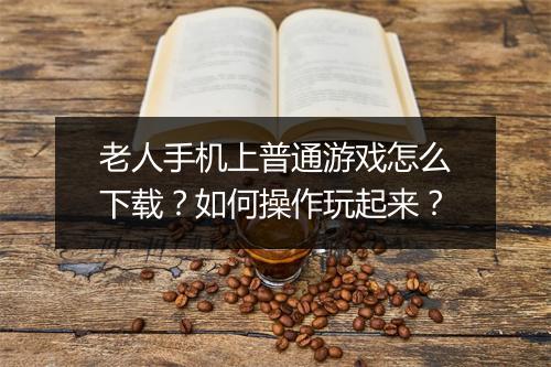 老人手机上普通游戏怎么下载?如何操作玩起来?