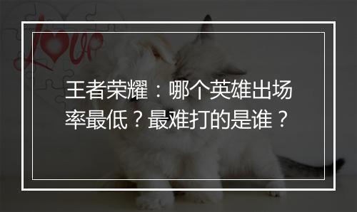 王者荣耀:哪个英雄出场率最低?最难打的是谁?