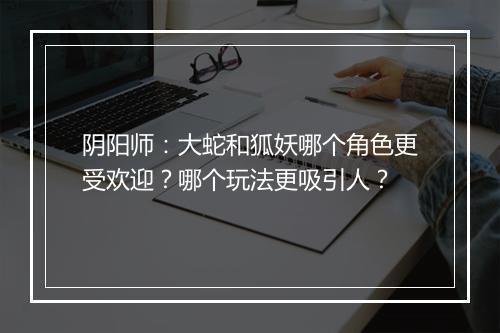 阴阳师：大蛇和狐妖哪个角色更受欢迎？哪个玩法更吸引人？