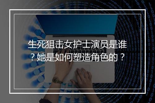生死狙击女护士演员是谁?她是如何塑造角色的?