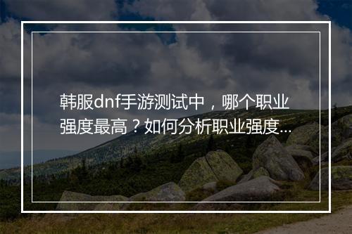 韩服dnf手游测试中，哪个职业强度最高？如何分析职业强度？