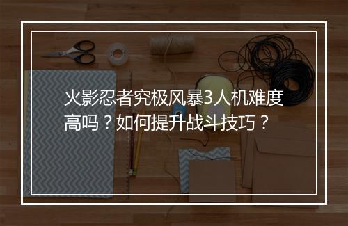 火影忍者究极风暴3人机难度高吗?如何提升战斗技巧?