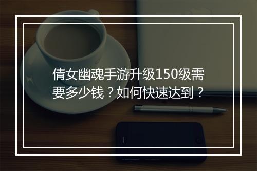 倩女幽魂手游升级150级需要多少钱？如何快速达到？