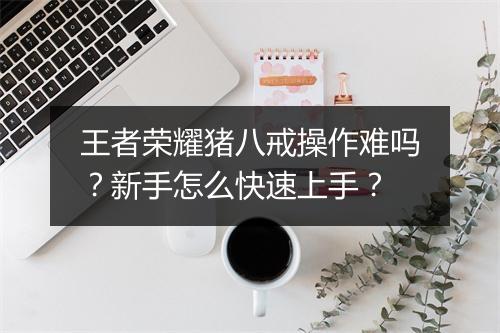 王者荣耀猪八戒操作难吗?新手怎么快速上手?