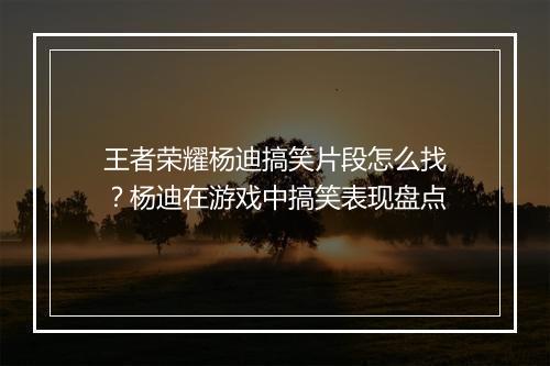 王者荣耀杨迪搞笑片段怎么找?杨迪在游戏中搞笑表现盘点