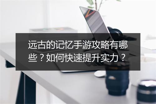 远古的记忆手游攻略有哪些?如何快速提升实力?