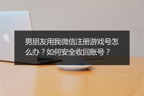 男朋友用我微信注册游戏号怎么办？如何安全收回账号？
