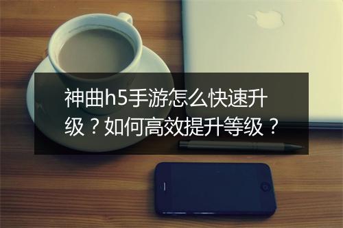 神曲h5手游怎么快速升级?如何高效提升等级?