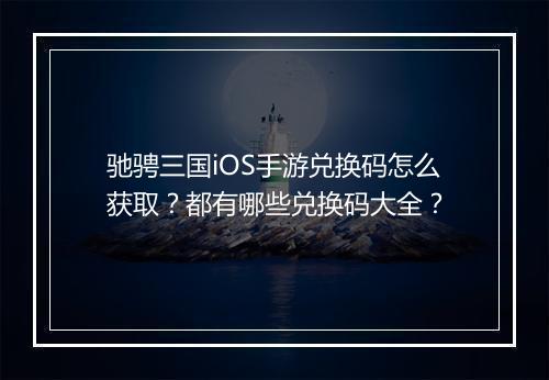 驰骋三国iOS手游兑换码怎么获取?都有哪些兑换码大全?