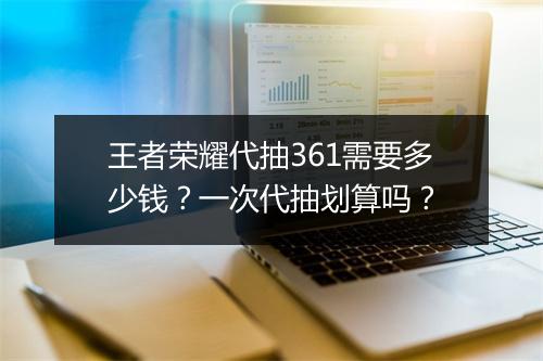 王者荣耀代抽361需要多少钱?一次代抽划算吗?