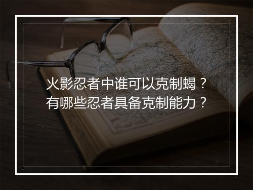 火影忍者中谁可以克制蝎?有哪些忍者具备克制能力?