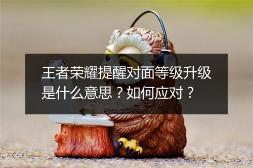 王者荣耀提醒对面等级升级是什么意思？如何应对？
