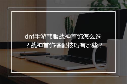 dnf手游韩服战神首饰怎么选?战神首饰搭配技巧有哪些?