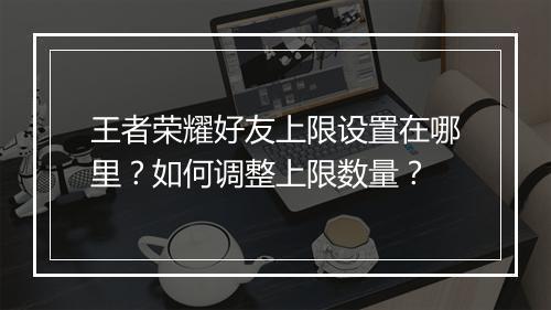 王者荣耀好友上限设置在哪里?如何调整上限数量?