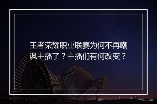 王者荣耀职业联赛为何不再嘲讽主播了?主播们有何改变?