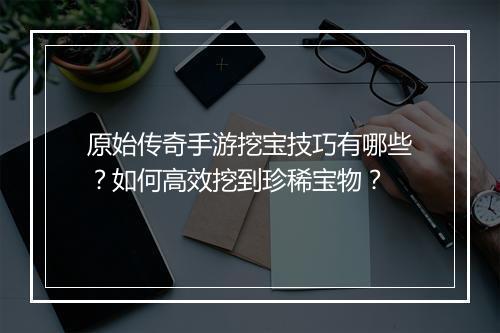 原始传奇手游挖宝技巧有哪些？如何高效挖到珍稀宝物？