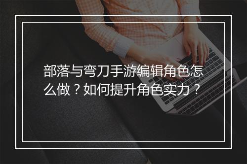 部落与弯刀手游编辑角色怎么做？如何提升角色实力？