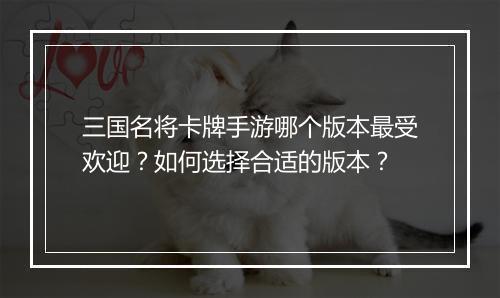 三国名将卡牌手游哪个版本最受欢迎?如何选择合适的版本?