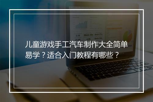 儿童游戏手工汽车制作大全简单易学?适合入门教程有哪些?