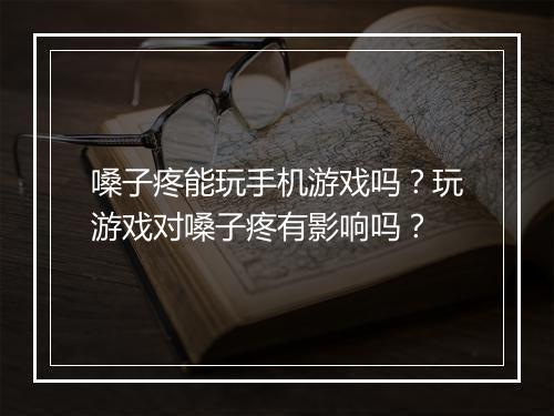 嗓子疼能玩手机游戏吗?玩游戏对嗓子疼有影响吗?