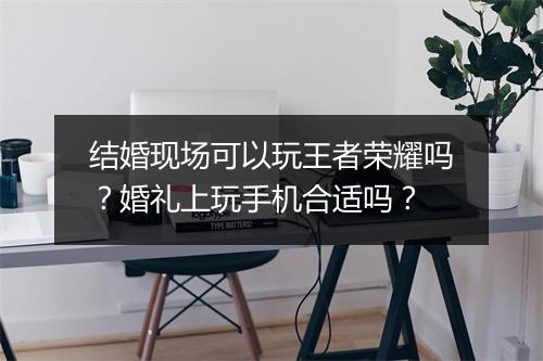 结婚现场可以玩王者荣耀吗?婚礼上玩手机合适吗?