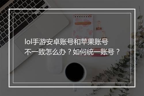 lol手游安卓账号和苹果账号不一致怎么办？如何统一账号？