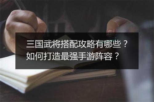 三国武将搭配攻略有哪些?如何打造最强手游阵容?