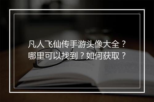凡人飞仙传手游头像大全?哪里可以找到?如何获取?