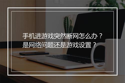 手机进游戏突然断网怎么办?是网络问题还是游戏设置?