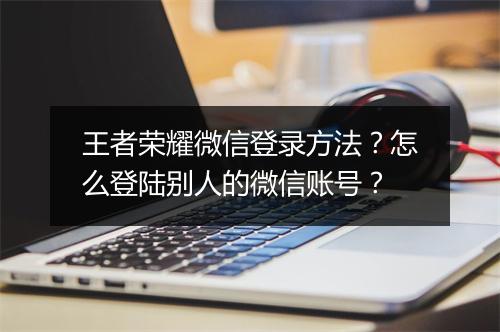 王者荣耀微信登录方法?怎么登陆别人的微信账号?