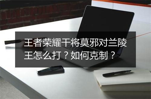 王者荣耀干将莫邪对兰陵王怎么打?如何克制?