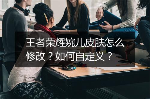 王者荣耀婉儿皮肤怎么修改?如何自定义?