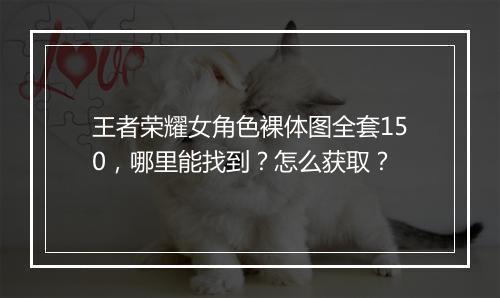 王者荣耀女角色裸体图全套150，哪里能找到？怎么获取？