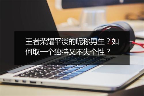 王者荣耀平淡的昵称男生？如何取一个独特又不失个性？