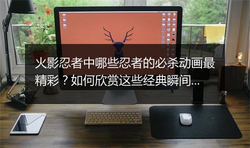 火影忍者中哪些忍者的必杀动画最精彩?如何欣赏这些经典瞬间?