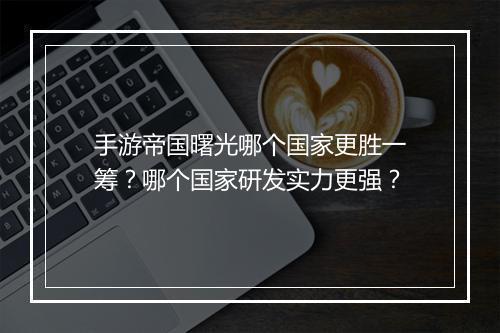 手游帝国曙光哪个国家更胜一筹？哪个国家研发实力更强？