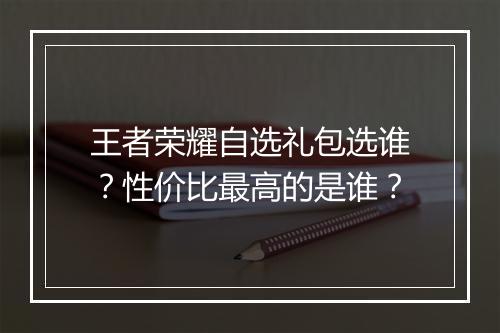 王者荣耀自选礼包选谁?性价比最高的是谁?