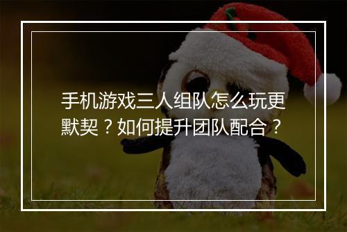 手机游戏三人组队怎么玩更默契?如何提升团队配合?