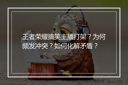 王者荣耀搞笑主播打架？为何频发冲突？如何化解矛盾？