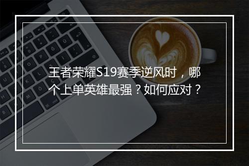 王者荣耀S19赛季逆风时,哪个上单英雄最强?如何应对?