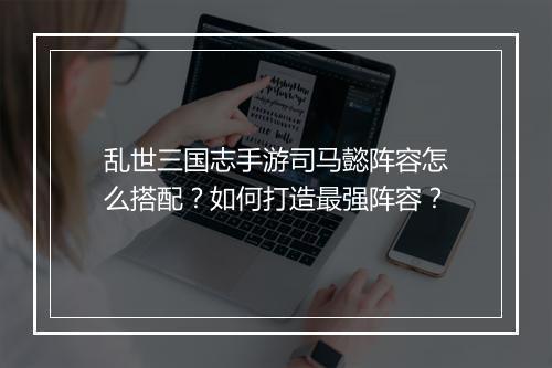 乱世三国志手游司马懿阵容怎么搭配?如何打造最强阵容?