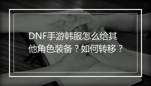 DNF手游韩服怎么给其他角色装备?如何转移?