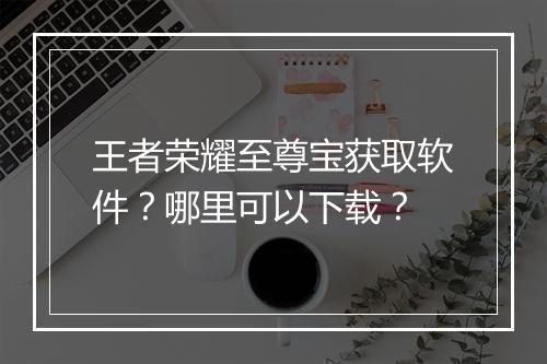 王者荣耀至尊宝获取软件?哪里可以下载?