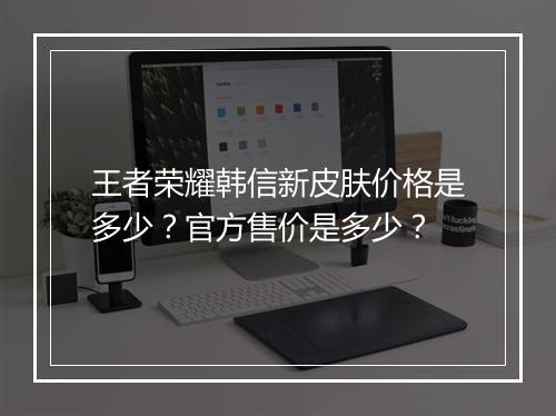 王者荣耀韩信新皮肤价格是多少?官方售价是多少?