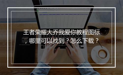 王者荣耀大乔我爱你教程图标,哪里可以找到?怎么下载?
