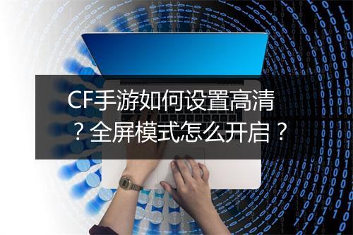 CF手游如何设置高清?全屏模式怎么开启?