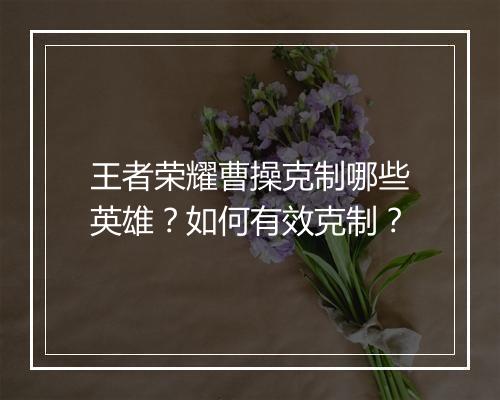 王者荣耀曹操克制哪些英雄?如何有效克制?