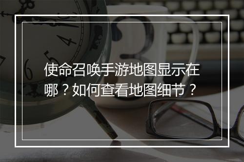 使命召唤手游地图显示在哪?如何查看地图细节?